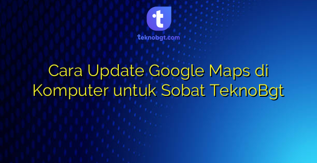Cara Update Google Maps di Komputer untuk Sobat TeknoBgt