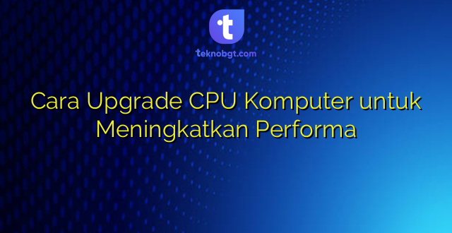 Cara Upgrade CPU Komputer untuk Meningkatkan Performa