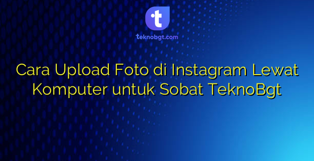Cara Upload Foto di Instagram Lewat Komputer untuk Sobat TeknoBgt