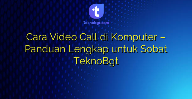 Cara Video Call di Komputer – Panduan Lengkap untuk Sobat TeknoBgt