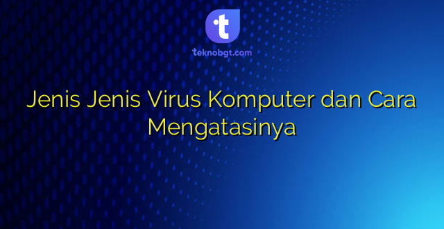 Jenis Jenis Virus Komputer dan Cara Mengatasinya