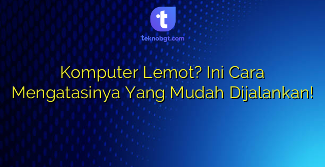 Komputer Lemot? Ini Cara Mengatasinya  Yang Mudah Dijalankan!