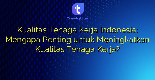Kualitas Tenaga Kerja Indonesia: Mengapa Penting untuk Meningkatkan Kualitas Tenaga Kerja?
