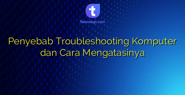 Penyebab Troubleshooting Komputer dan Cara Mengatasinya