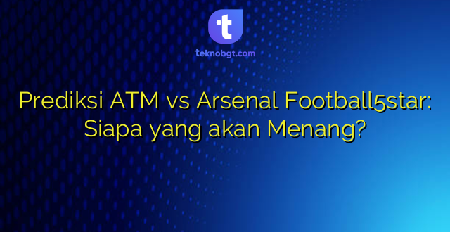 Prediksi ATM vs Arsenal Football5star: Siapa yang akan Menang?