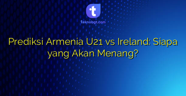 Prediksi Armenia U21 vs Ireland: Siapa yang Akan Menang?