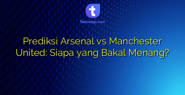 Prediksi Arsenal vs Manchester United: Siapa yang Bakal Menang?