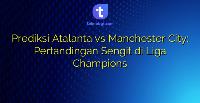 Prediksi Atalanta vs Manchester City: Pertandingan Sengit di Liga Champions
