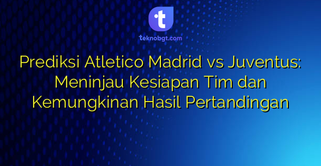Prediksi Atletico Madrid vs Juventus: Meninjau Kesiapan Tim dan Kemungkinan Hasil Pertandingan