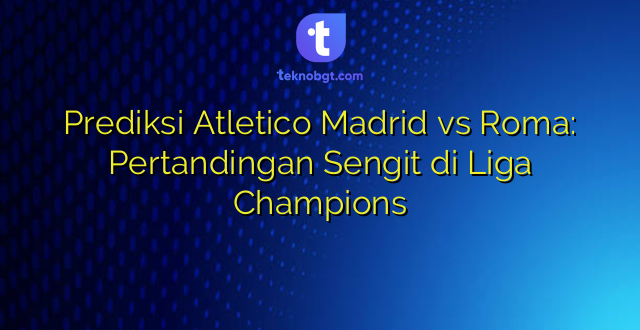 Prediksi Atletico Madrid vs Roma: Pertandingan Sengit di Liga Champions