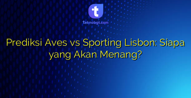 Prediksi Aves vs Sporting Lisbon: Siapa yang Akan Menang?