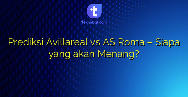 Prediksi Avillareal vs AS Roma – Siapa yang akan Menang?