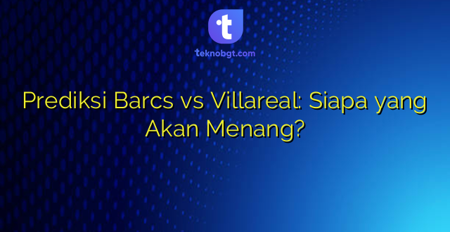 Prediksi Barcs vs Villareal: Siapa yang Akan Menang?