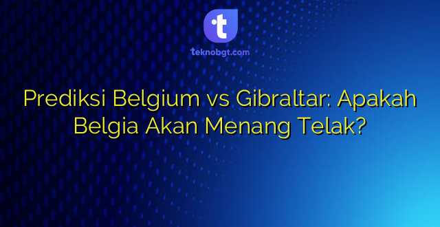 Prediksi Belgium vs Gibraltar: Apakah Belgia Akan Menang Telak?