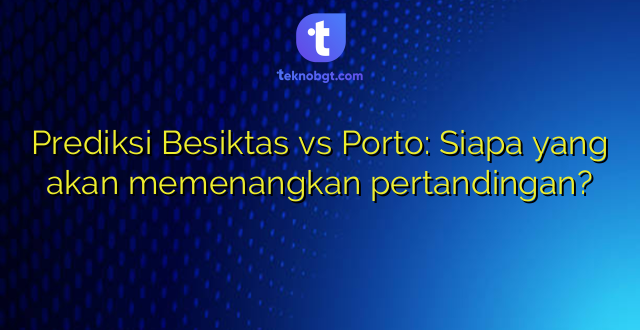 Prediksi Besiktas vs Porto: Siapa yang akan memenangkan pertandingan?