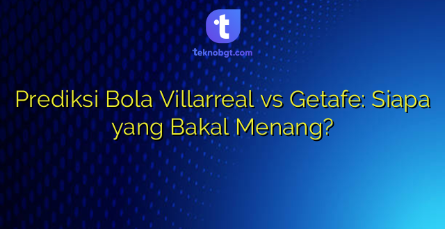 Prediksi Bola Villarreal vs Getafe: Siapa yang Bakal Menang?