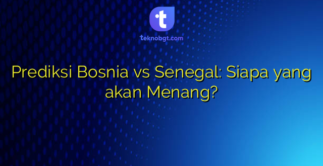 Prediksi Bosnia vs Senegal: Siapa yang akan Menang?