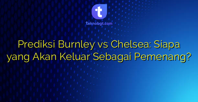 Prediksi Burnley vs Chelsea: Siapa yang Akan Keluar Sebagai Pemenang?