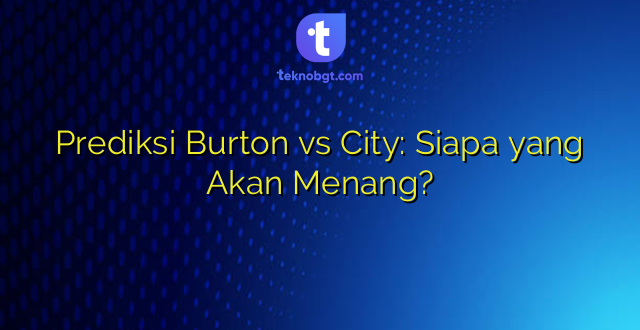 Prediksi Burton vs City: Siapa yang Akan Menang?