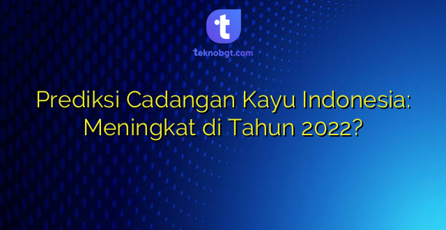 Prediksi Cadangan Kayu Indonesia: Meningkat di Tahun 2022?
