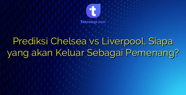 Prediksi Chelsea vs Liverpool, Siapa yang akan Keluar Sebagai Pemenang?