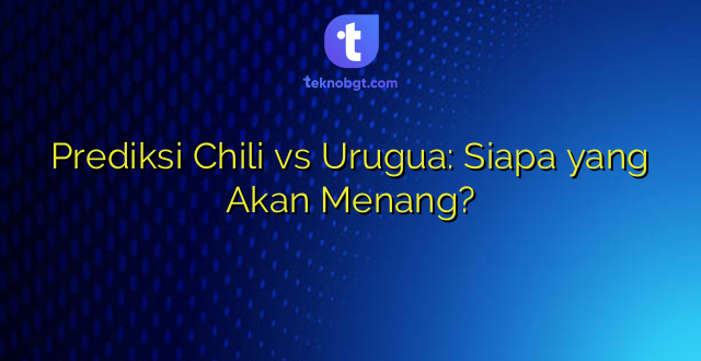 Prediksi Chili vs Urugua: Siapa yang Akan Menang?