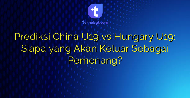 Prediksi China U19 vs Hungary U19: Siapa yang Akan Keluar Sebagai Pemenang?