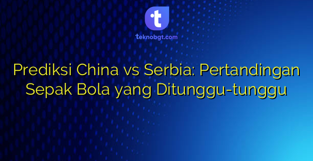 Prediksi China vs Serbia: Pertandingan Sepak Bola yang Ditunggu-tunggu