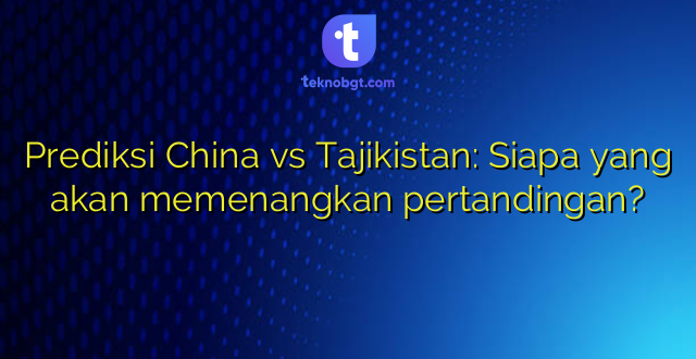 Prediksi China vs Tajikistan: Siapa yang akan memenangkan pertandingan?