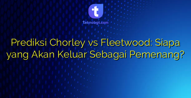 Prediksi Chorley vs Fleetwood: Siapa yang Akan Keluar Sebagai Pemenang?
