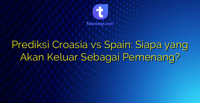 Prediksi Croasia vs Spain: Siapa yang Akan Keluar Sebagai Pemenang?