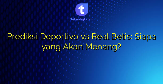 Prediksi Deportivo vs Real Betis: Siapa yang Akan Menang?