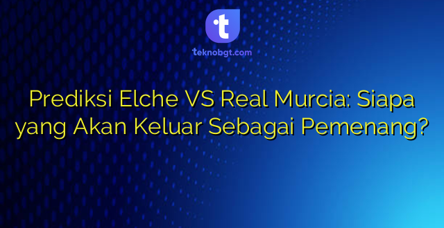 Prediksi Elche VS Real Murcia: Siapa yang Akan Keluar Sebagai Pemenang?