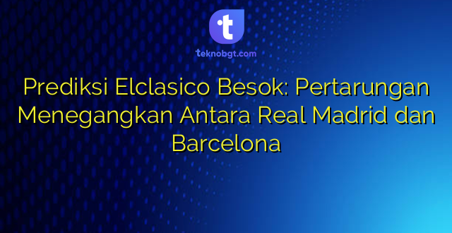 Prediksi Elclasico Besok: Pertarungan Menegangkan Antara Real Madrid dan Barcelona