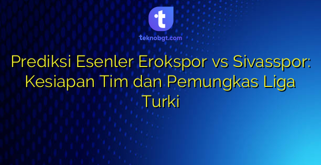 Prediksi Esenler Erokspor vs Sivasspor: Kesiapan Tim dan Pemungkas Liga Turki