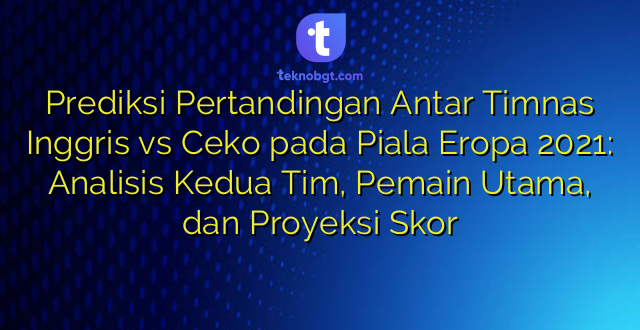 Prediksi Pertandingan Antar Timnas Inggris vs Ceko pada Piala Eropa 2021: Analisis Kedua Tim, Pemain Utama, dan Proyeksi Skor