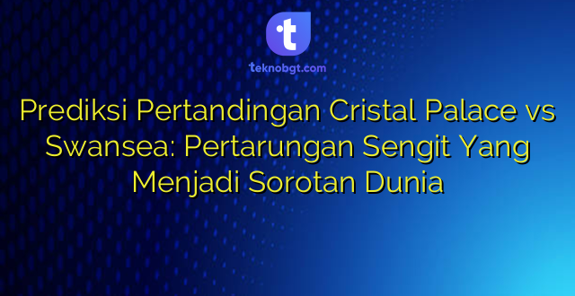 Prediksi Pertandingan Cristal Palace vs Swansea: Pertarungan Sengit Yang Menjadi Sorotan Dunia