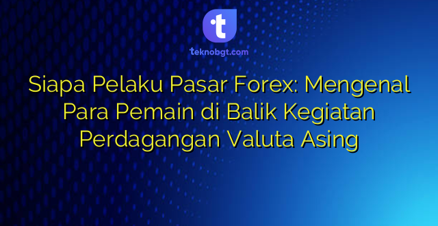 Siapa Pelaku Pasar Forex: Mengenal Para Pemain di Balik Kegiatan Perdagangan Valuta Asing