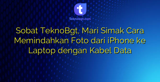 Sobat TeknoBgt, Mari Simak Cara Memindahkan Foto dari iPhone ke Laptop dengan Kabel Data