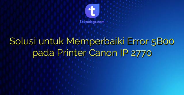 Solusi untuk Memperbaiki Error 5B00 pada Printer Canon IP 2770