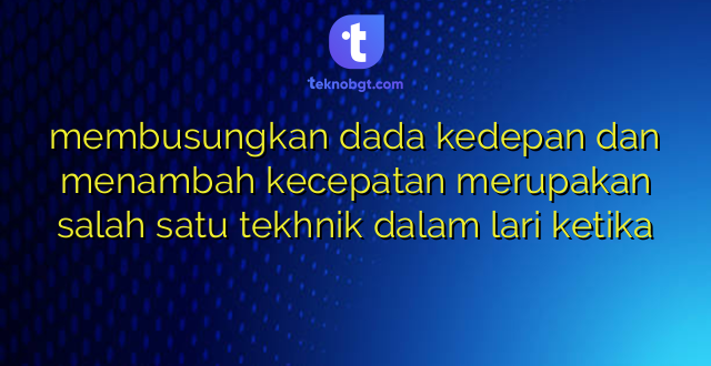 membusungkan dada kedepan dan menambah kecepatan merupakan salah satu tekhnik dalam lari ketika